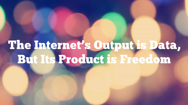 The Internet’s Output is Data, But Its Product is Freedom